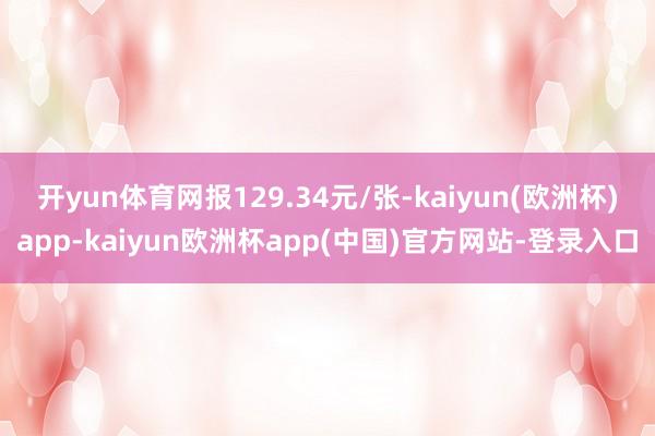 开yun体育网报129.34元/张-kaiyun(欧洲杯)app-kaiyun欧洲杯app(中国)官方网站-登录入口