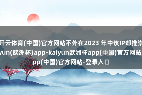 开云体育(中国)官方网站不外在2023 年中该IP却推崇欠安-kaiyun(欧洲杯)app-kaiyun欧洲杯app(中国)官方网站-登录入口