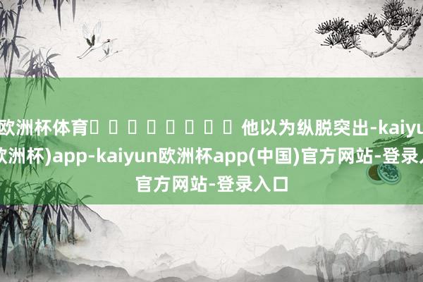 欧洲杯体育‍‍‍‍‍‍‍‍他以为纵脱突出-kaiyun(欧洲杯)app-kaiyun欧洲杯app(中国)官方网站-登录入口