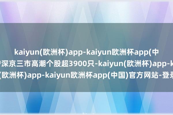 kaiyun(欧洲杯)app-kaiyun欧洲杯app(中国)官方网站-登录入口沪深京三市高潮个股超3900只-kaiyun(欧洲杯)app-kaiyun欧洲杯app(中国)官方网站-登录入口