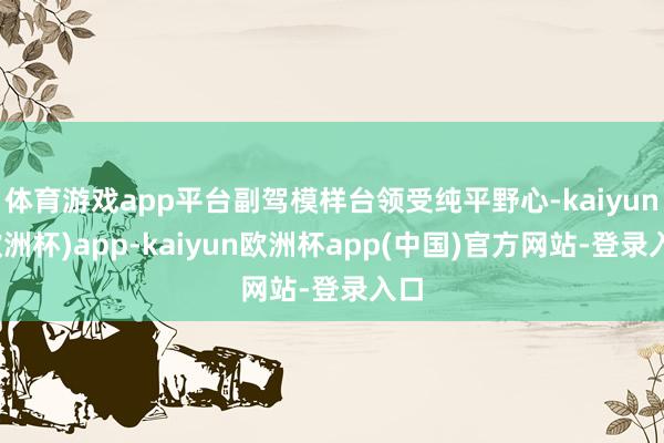 体育游戏app平台副驾模样台领受纯平野心-kaiyun(欧洲杯)app-kaiyun欧洲杯app(中国)官方网站-登录入口