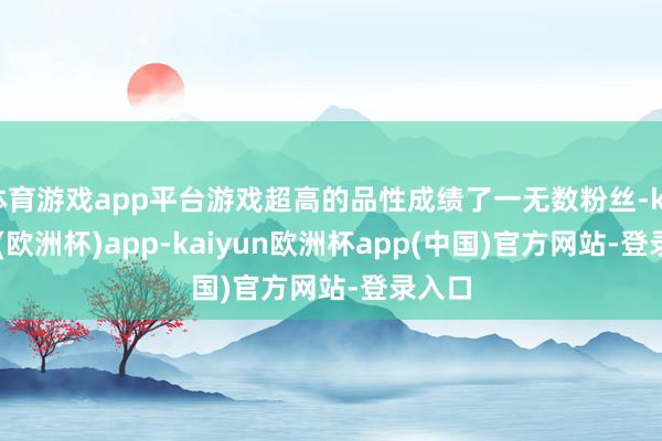 体育游戏app平台游戏超高的品性成绩了一无数粉丝-kaiyun(欧洲杯)app-kaiyun欧洲杯app(中国)官方网站-登录入口