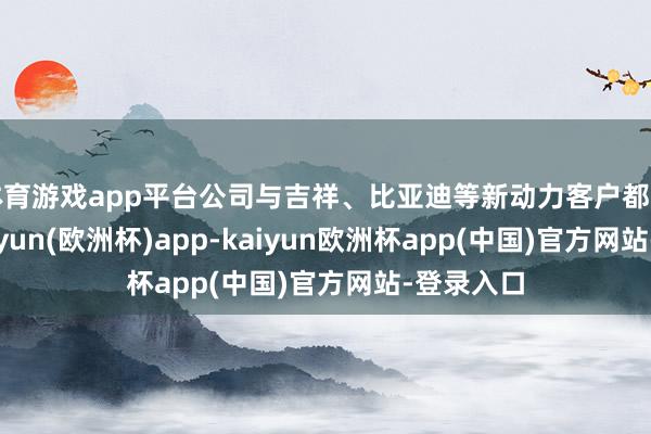 体育游戏app平台公司与吉祥、比亚迪等新动力客户都有衔尾-kaiyun(欧洲杯)app-kaiyun欧洲杯app(中国)官方网站-登录入口