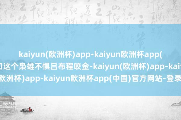 kaiyun(欧洲杯)app-kaiyun欧洲杯app(中国)官方网站-登录入口这个枭雄不惧吕布程咬金-kaiyun(欧洲杯)app-kaiyun欧洲杯app(中国)官方网站-登录入口