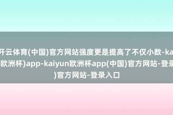 开云体育(中国)官方网站强度更是提高了不仅小数-kaiyun(欧洲杯)app-kaiyun欧洲杯app(中国)官方网站-登录入口