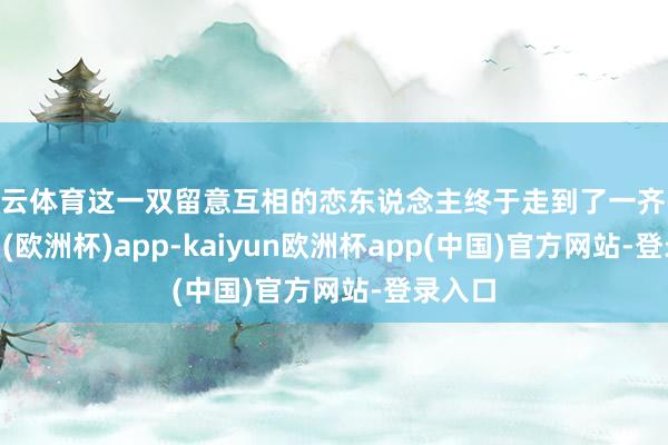 开云体育这一双留意互相的恋东说念主终于走到了一齐-kaiyun(欧洲杯)app-kaiyun欧洲杯app(中国)官方网站-登录入口