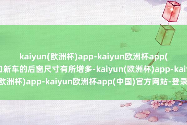 kaiyun(欧洲杯)app-kaiyun欧洲杯app(中国)官方网站-登录入口新车的后窗尺寸有所增多-kaiyun(欧洲杯)app-kaiyun欧洲杯app(中国)官方网站-登录入口