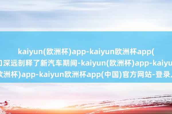 kaiyun(欧洲杯)app-kaiyun欧洲杯app(中国)官方网站-登录入口深远剖释了新汽车期间-kaiyun(欧洲杯)app-kaiyun欧洲杯app(中国)官方网站-登录入口