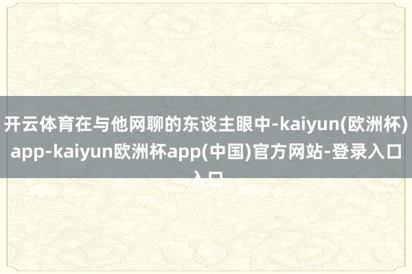 开云体育在与他网聊的东谈主眼中-kaiyun(欧洲杯)app-kaiyun欧洲杯app(中国)官方网站-登录入口