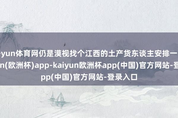 开yun体育网仍是漠视找个江西的土产货东谈主安排一下-kaiyun(欧洲杯)app-kaiyun欧洲杯app(中国)官方网站-登录入口