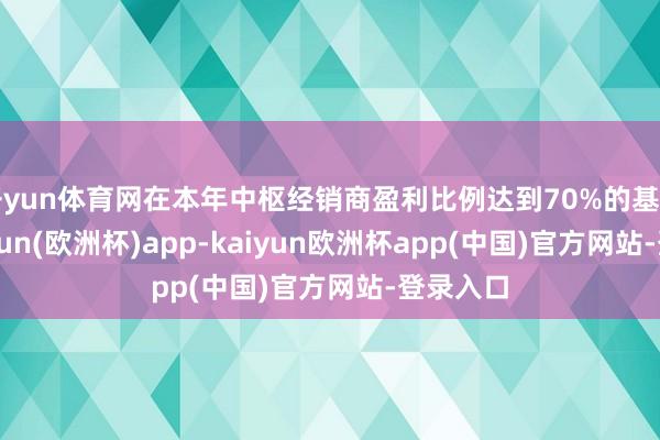 开yun体育网在本年中枢经销商盈利比例达到70%的基础上-kaiyun(欧洲杯)app-kaiyun欧洲杯app(中国)官方网站-登录入口