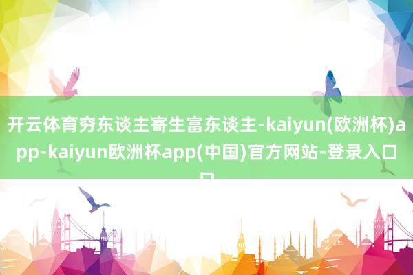 开云体育穷东谈主寄生富东谈主-kaiyun(欧洲杯)app-kaiyun欧洲杯app(中国)官方网站-登录入口