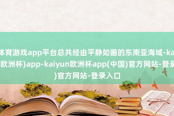 体育游戏app平台总共经由平静如画的东南亚海域-kaiyun(欧洲杯)app-kaiyun欧洲杯app(中国)官方网站-登录入口