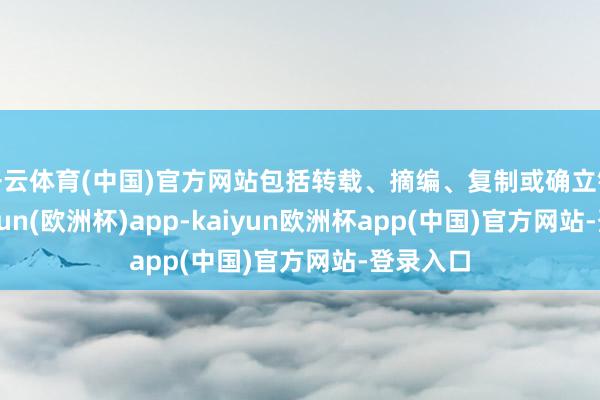 开云体育(中国)官方网站包括转载、摘编、复制或确立镜像-kaiyun(欧洲杯)app-kaiyun欧洲杯app(中国)官方网站-登录入口