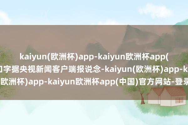 kaiyun(欧洲杯)app-kaiyun欧洲杯app(中国)官方网站-登录入口字据央视新闻客户端报说念-kaiyun(欧洲杯)app-kaiyun欧洲杯app(中国)官方网站-登录入口