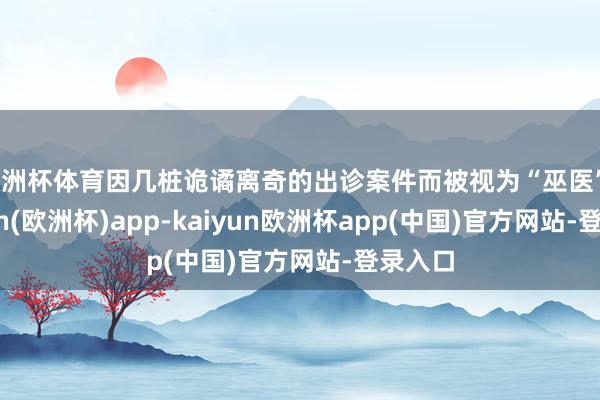 欧洲杯体育因几桩诡谲离奇的出诊案件而被视为“巫医”-kaiyun(欧洲杯)app-kaiyun欧洲杯app(中国)官方网站-登录入口