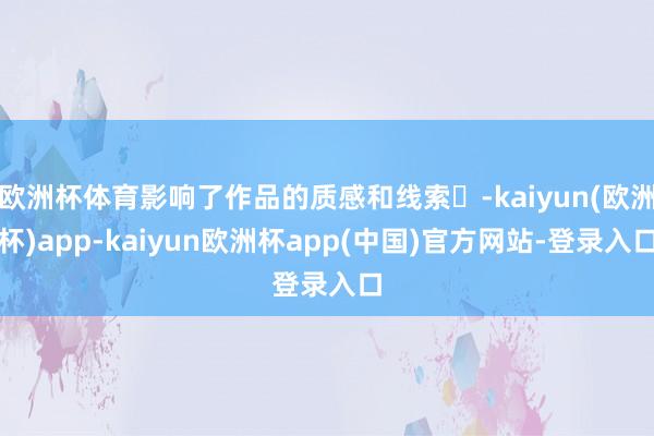 欧洲杯体育影响了作品的质感和线索‌-kaiyun(欧洲杯)app-kaiyun欧洲杯app(中国)官方网站-登录入口