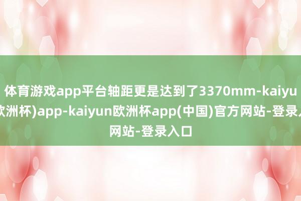 体育游戏app平台轴距更是达到了3370mm-kaiyun(欧洲杯)app-kaiyun欧洲杯app(中国)官方网站-登录入口