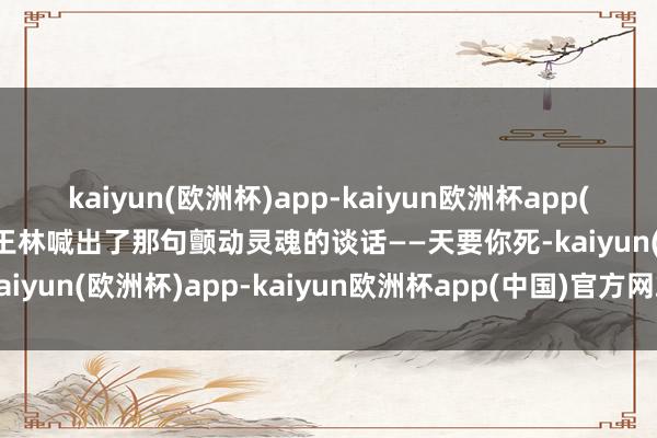 kaiyun(欧洲杯)app-kaiyun欧洲杯app(中国)官方网站-登录入口王林喊出了那句颤动灵魂的谈话——天要你死-kaiyun(欧洲杯)app-kaiyun欧洲杯app(中国)官方网站-登录入口