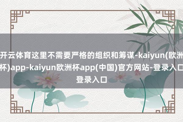开云体育这里不需要严格的组织和筹谋-kaiyun(欧洲杯)app-kaiyun欧洲杯app(中国)官方网站-登录入口