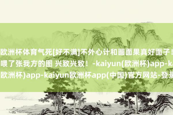 欧洲杯体育气死[好不满]不外心计和画面果真好面子！值得学习！第一张喂了张我方的图 兴致兴致！-kaiyun(欧洲杯)app-kaiyun欧洲杯app(中国)官方网站-登录入口
